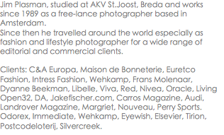 Jim Plasman, studied at AKV St.Joost, Breda and works since 1989 as a free-lance photographer based in Amsterdam.
Since then he travelled around the world especially as fashion and lifestyle photographer for a wide range of editorial and commercial clients. Clients: C&A Europa, Maison de Bonneterie, Euretco Fashion, Intress Fashion, Wehkamp, Frans Molenaar, Dyanne Beekman, Libelle, Viva, Red, Nivea, Oracle, Living Open32, DA, Jakefischer.com, Carros Magazine, Audi, Landrover Magazine, Margriet, Nouveau, Perry Sports. Odorex, Immediate, Wehkamp, Eyewish, Elsevier, Tirion, Postcodeloterij, Silvercreek.